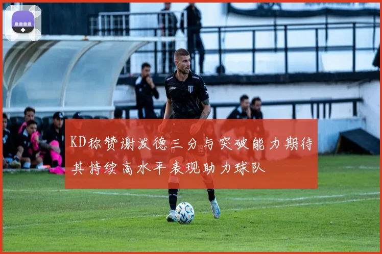 KD称赞谢泼德三分与突破能力期待其持续高水平表现助力球队