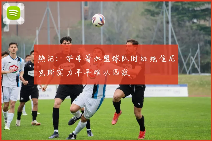 热记：字母哥加盟球队时机绝佳尼克斯实力平平难以匹敌