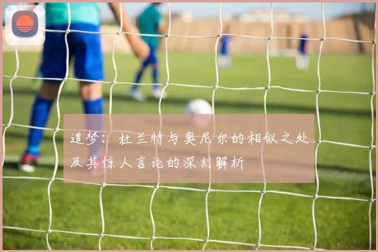 追梦：杜兰特与奥尼尔的相似之处及其惊人言论的深刻解析