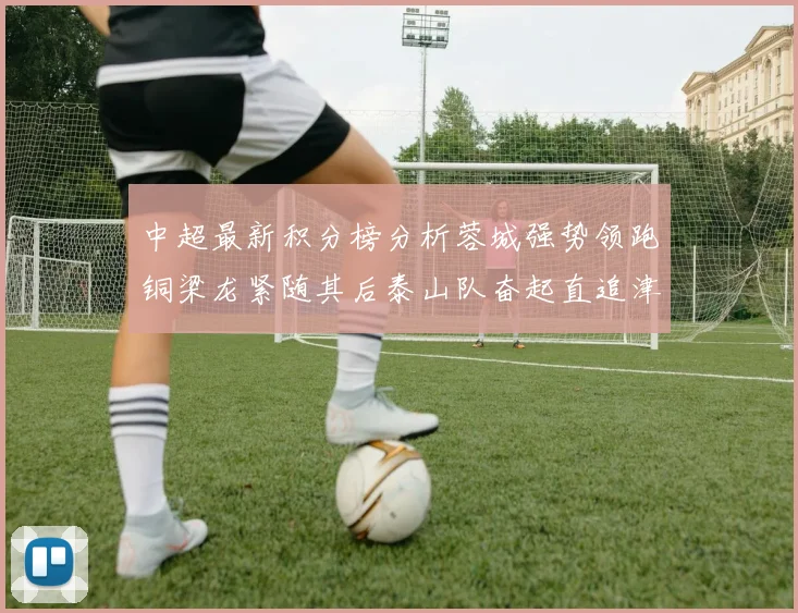 中超最新积分榜分析蓉城强势领跑铜梁龙紧随其后泰山队奋起直追津门虎仍需努力