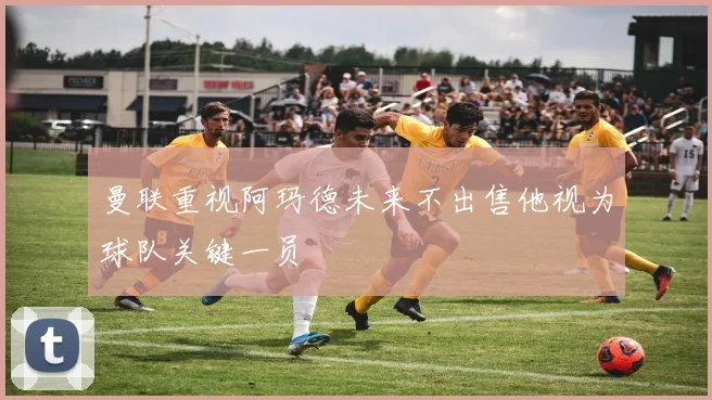 曼联重视阿玛德未来不出售他视为球队关键一员