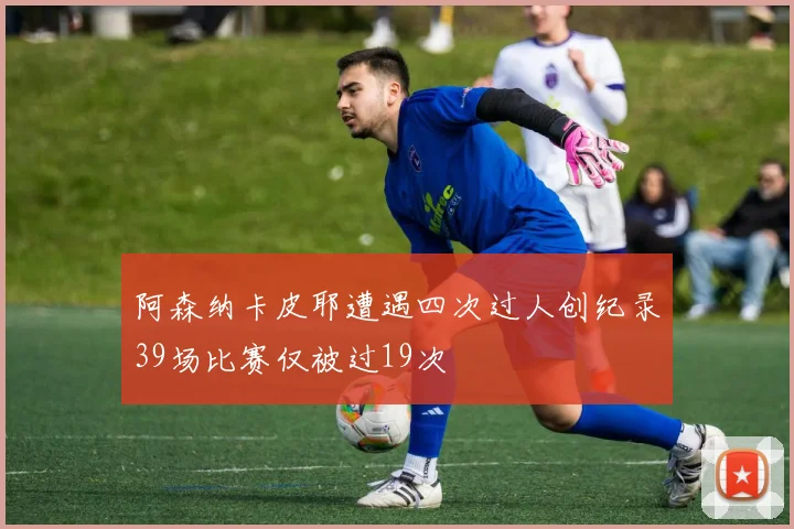 阿森纳卡皮耶遭遇四次过人创纪录39场比赛仅被过19次