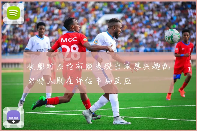 快船对杰伦布朗表现出浓厚兴趣凯尔特人则在评估市场反应