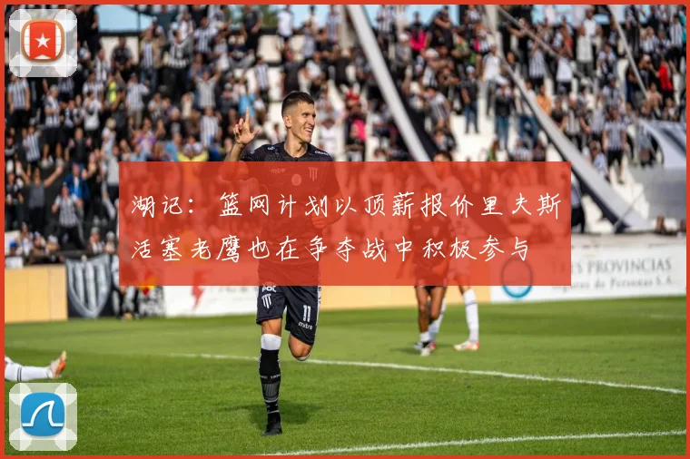 湖记：篮网计划以顶薪报价里夫斯活塞老鹰也在争夺战中积极参与