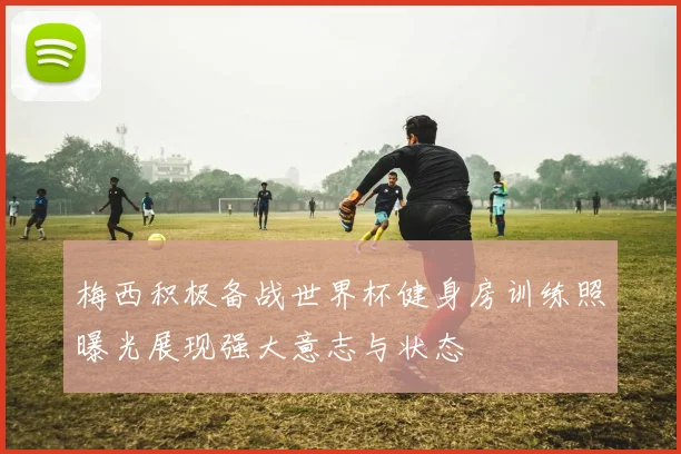 梅西积极备战世界杯健身房训练照曝光展现强大意志与状态