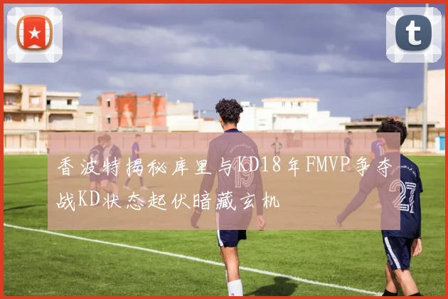 香波特揭秘库里与KD18年FMVP争夺战KD状态起伏暗藏玄机